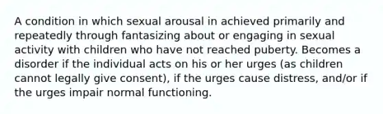 A condition in which sexual arousal in achieved primarily and repeatedly through fantasizing about or engaging in sexual activity with children who have not reached puberty. Becomes a disorder if the individual acts on his or her urges (as children cannot legally give consent), if the urges cause distress, and/or if the urges impair normal functioning.