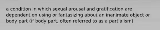 a condition in which sexual arousal and gratification are dependent on using or fantasizing about an inanimate object or body part (if body part, often referred to as a partialism)