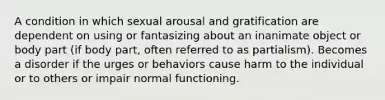 A condition in which sexual arousal and gratification are dependent on using or fantasizing about an inanimate object or body part (if body part, often referred to as partialism). Becomes a disorder if the urges or behaviors cause harm to the individual or to others or impair normal functioning.