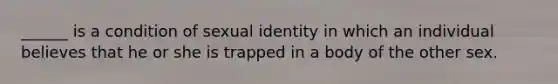 ______ is a condition of sexual identity in which an individual believes that he or she is trapped in a body of the other sex.