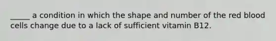 _____ a condition in which the shape and number of the red blood cells change due to a lack of sufficient vitamin B12.