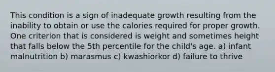 This condition is a sign of inadequate growth resulting from the inability to obtain or use the calories required for proper growth. One criterion that is considered is weight and sometimes height that falls below the 5th percentile for the child's age. a) infant malnutrition b) marasmus c) kwashiorkor d) failure to thrive