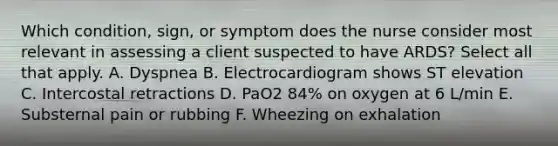 Which condition, sign, or symptom does the nurse consider most relevant in assessing a client suspected to have ARDS? Select all that apply. A. Dyspnea B. Electrocardiogram shows ST elevation C. Intercostal retractions D. PaO2 84% on oxygen at 6 L/min E. Substernal pain or rubbing F. Wheezing on exhalation