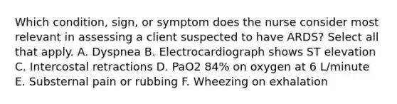 Which condition, sign, or symptom does the nurse consider most relevant in assessing a client suspected to have ARDS? Select all that apply. A. Dyspnea B. Electrocardiograph shows ST elevation C. Intercostal retractions D. PaO2 84% on oxygen at 6 L/minute E. Substernal pain or rubbing F. Wheezing on exhalation