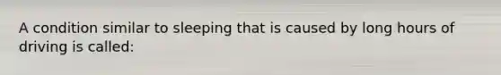 A condition similar to sleeping that is caused by long hours of driving is called: