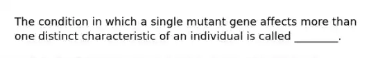 The condition in which a single mutant gene affects more than one distinct characteristic of an individual is called ________.