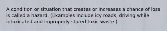 A condition or situation that creates or increases a chance of loss is called a hazard. (Examples include icy roads, driving while intoxicated and improperly stored toxic waste.)