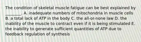 The condition of skeletal muscle fatigue can be best explained by ________. A. inadequate numbers of mitochondria in muscle cells B. a total lack of ATP in the body C. the all-or-none law D. the inability of the muscle to contract even if it is being stimulated E. the inability to generate sufficient quantities of ATP due to feedback regulation of synthesis