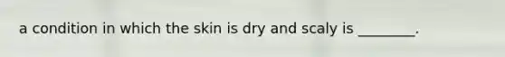 a condition in which the skin is dry and scaly is ________.