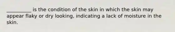 __________ is the condition of the skin in which the skin may appear flaky or dry looking, indicating a lack of moisture in the skin.