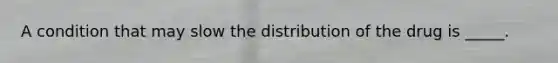 A condition that may slow the distribution of the drug is _____.