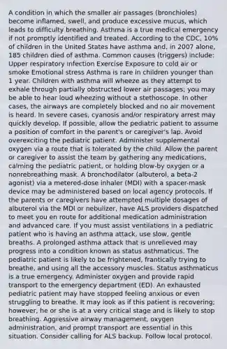 A condition in which the smaller air passages (bronchioles) become inflamed, swell, and produce excessive mucus, which leads to difficulty breathing. Asthma is a true medical emergency if not promptly identified and treated. According to the CDC, 10% of children in the United States have asthma and, in 2007 alone, 185 children died of asthma. Common causes (triggers) include: Upper respiratory infection Exercise Exposure to cold air or smoke Emotional stress Asthma is rare in children younger than 1 year. Children with asthma will wheeze as they attempt to exhale through partially obstructed lower air passages; you may be able to hear loud wheezing without a stethoscope. In other cases, the airways are completely blocked and no air movement is heard. In severe cases, cyanosis and/or respiratory arrest may quickly develop. If possible, allow the pediatric patient to assume a position of comfort in the parent's or caregiver's lap. Avoid overexciting the pediatric patient. Administer supplemental oxygen via a route that is tolerated by the child. Allow the parent or caregiver to assist the team by gathering any medications, calming the pediatric patient, or holding blow-by oxygen or a nonrebreathing mask. A bronchodilator (albuterol, a beta-2 agonist) via a metered-dose inhaler (MDI) with a spacer-mask device may be administered based on local agency protocols. If the parents or caregivers have attempted multiple dosages of albuterol via the MDI or nebulizer, have ALS providers dispatched to meet you en route for additional medication administration and advanced care. If you must assist ventilations in a pediatric patient who is having an asthma attack, use slow, gentle breaths. A prolonged asthma attack that is unrelieved may progress into a condition known as status asthmaticus. The pediatric patient is likely to be frightened, frantically trying to breathe, and using all the accessory muscles. Status asthmaticus is a true emergency. Administer oxygen and provide rapid transport to the emergency department (ED). An exhausted pediatric patient may have stopped feeling anxious or even struggling to breathe. It may look as if this patient is recovering; however, he or she is at a very critical stage and is likely to stop breathing. Aggressive airway management, oxygen administration, and prompt transport are essential in this situation. Consider calling for ALS backup. Follow local protocol.