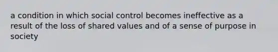 a condition in which social control becomes ineffective as a result of the loss of shared values and of a sense of purpose in society