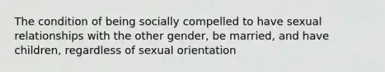 The condition of being socially compelled to have sexual relationships with the other gender, be married, and have children, regardless of sexual orientation