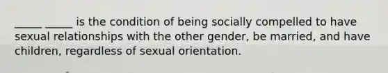 _____ _____ is the condition of being socially compelled to have sexual relationships with the other gender, be married, and have children, regardless of sexual orientation.