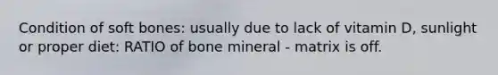 Condition of soft bones: usually due to lack of vitamin D, sunlight or proper diet: RATIO of bone mineral - matrix is off.