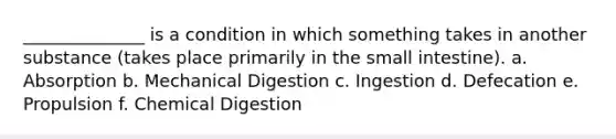 ______________ is a condition in which something takes in another substance (takes place primarily in the small intestine). a. Absorption b. Mechanical Digestion c. Ingestion d. Defecation e. Propulsion f. Chemical Digestion