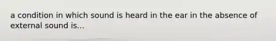 a condition in which sound is heard in the ear in the absence of external sound is...