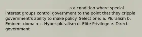 _______________________________ is a condition where special interest groups control government to the point that they cripple government's ability to make policy. Select one: a. Pluralism b. Eminent domain c. Hyper-pluralism d. Elite Privilege e. Direct government