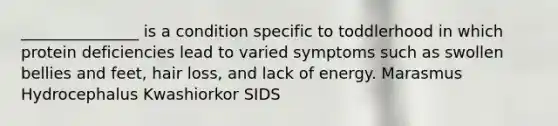 _______________ is a condition specific to toddlerhood in which protein deficiencies lead to varied symptoms such as swollen bellies and feet, hair loss, and lack of energy. Marasmus Hydrocephalus Kwashiorkor SIDS