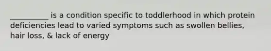 __________ is a condition specific to toddlerhood in which protein deficiencies lead to varied symptoms such as swollen bellies, hair loss, & lack of energy