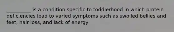 __________ is a condition specific to toddlerhood in which protein deficiencies lead to varied symptoms such as swolled bellies and feet, hair loss, and lack of energy