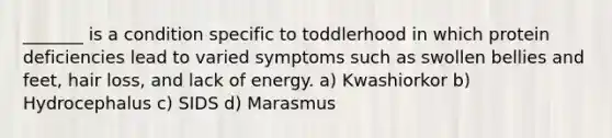 _______ is a condition specific to toddlerhood in which protein deficiencies lead to varied symptoms such as swollen bellies and feet, hair loss, and lack of energy. a) Kwashiorkor b) Hydrocephalus c) SIDS d) Marasmus