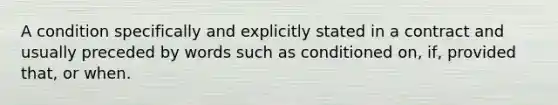 A condition specifically and explicitly stated in a contract and usually preceded by words such as conditioned on, if, provided that, or when.