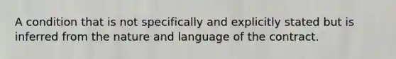 A condition that is not specifically and explicitly stated but is inferred from the nature and language of the contract.