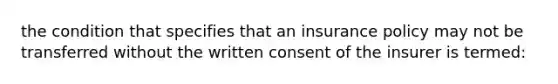 the condition that specifies that an insurance policy may not be transferred without the written consent of the insurer is termed: