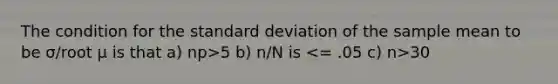 The condition for the standard deviation of the sample mean to be σ/root μ is that a) np>5 b) n/N is 30