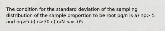 The condition for the standard deviation of the sampling distribution of the sample proportion to be root pq/n is a) np> 5 and nq>5 b) n>30 c) n/N <= .05