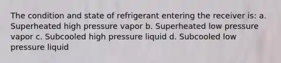 The condition and state of refrigerant entering the receiver is: a. Superheated high pressure vapor b. Superheated low pressure vapor c. Subcooled high pressure liquid d. Subcooled low pressure liquid