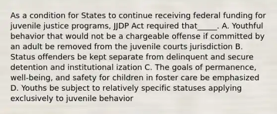 As a condition for States to continue receiving federal funding for juvenile justice programs, JJDP Act required that_____. A. Youthful behavior that would not be a chargeable offense if committed by an adult be removed from the juvenile courts jurisdiction B. Status offenders be kept separate from delinquent and secure detention and institutional ization C. The goals of permanence, well-being, and safety for children in foster care be emphasized D. Youths be subject to relatively specific statuses applying exclusively to juvenile behavior