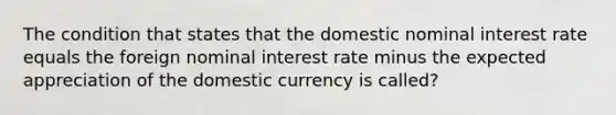 The condition that states that the domestic nominal interest rate equals the foreign nominal interest rate minus the expected appreciation of the domestic currency is called?