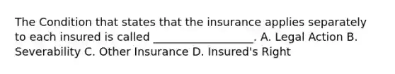 The Condition that states that the insurance applies separately to each insured is called __________________. A. Legal Action B. Severability C. Other Insurance D. Insured's Right