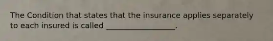 The Condition that states that the insurance applies separately to each insured is called __________________.