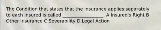 The Condition that states that the insurance applies separately to each insured is called __________________. A Insured's Right B Other Insurance C Severability D Legal Action