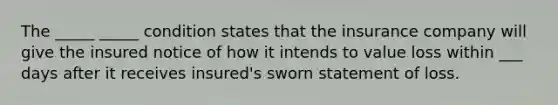 The _____ _____ condition states that the insurance company will give the insured notice of how it intends to value loss within ___ days after it receives insured's sworn statement of loss.