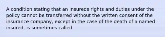 A condition stating that an insureds rights and duties under the policy cannot be transferred without the written consent of the insurance company, except in the case of the death of a named insured, is sometimes called