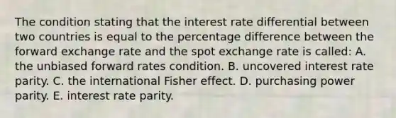 The condition stating that the interest rate differential between two countries is equal to the percentage difference between the forward exchange rate and the spot exchange rate is called: A. the unbiased forward rates condition. B. uncovered interest rate parity. C. the international Fisher effect. D. purchasing power parity. E. interest rate parity.