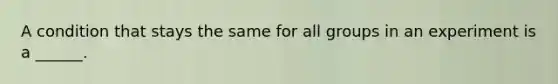 A condition that stays the same for all groups in an experiment is a ______.