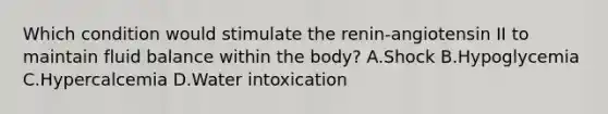 Which condition would stimulate the renin-angiotensin II to maintain fluid balance within the body? A.Shock B.Hypoglycemia C.Hypercalcemia D.Water intoxication