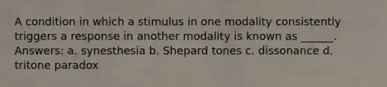 A condition in which a stimulus in one modality consistently triggers a response in another modality is known as ______. Answers: a. synesthesia b. Shepard tones c. dissonance d. tritone paradox