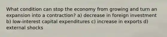 What condition can stop the economy from growing and turn an expansion into a contraction? a) decrease in foreign investment b) low-interest capital expenditures c) increase in exports d) external shocks