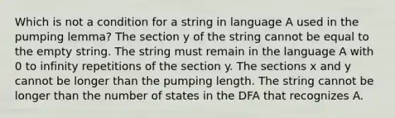 Which is not a condition for a string in language A used in the pumping lemma? The section y of the string cannot be equal to the empty string. The string must remain in the language A with 0 to infinity repetitions of the section y. The sections x and y cannot be longer than the pumping length. The string cannot be longer than the number of states in the DFA that recognizes A.