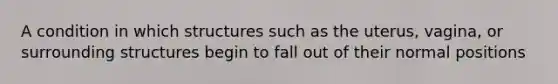 A condition in which structures such as the uterus, vagina, or surrounding structures begin to fall out of their normal positions