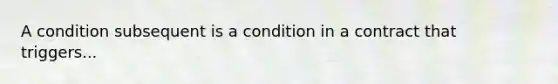 A condition subsequent is a condition in a contract that triggers...