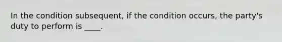 In the condition subsequent, if the condition occurs, the party's duty to perform is ____.