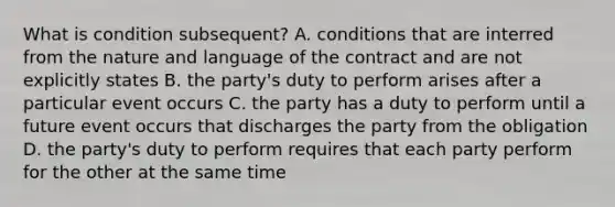 What is condition subsequent? A. conditions that are interred from the nature and language of the contract and are not explicitly states B. the party's duty to perform arises after a particular event occurs C. the party has a duty to perform until a future event occurs that discharges the party from the obligation D. the party's duty to perform requires that each party perform for the other at the same time